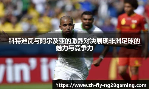 科特迪瓦与阿尔及亚的激烈对决展现非洲足球的魅力与竞争力