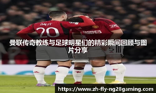 曼联传奇教练与足球明星们的精彩瞬间回顾与图片分享