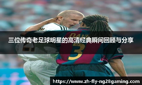 三位传奇老足球明星的高清经典瞬间回顾与分享