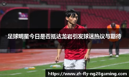 足球明星今日是否抵达龙岩引发球迷热议与期待